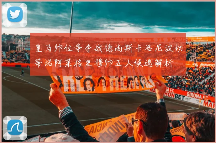 皇马帅位争夺战德尚斯卡洛尼波切蒂诺阿莱格里穆帅五人候选解析