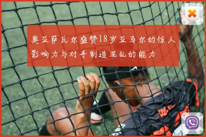 奥亚萨瓦尔盛赞18岁亚马尔的惊人影响力与对手制造混乱的能力