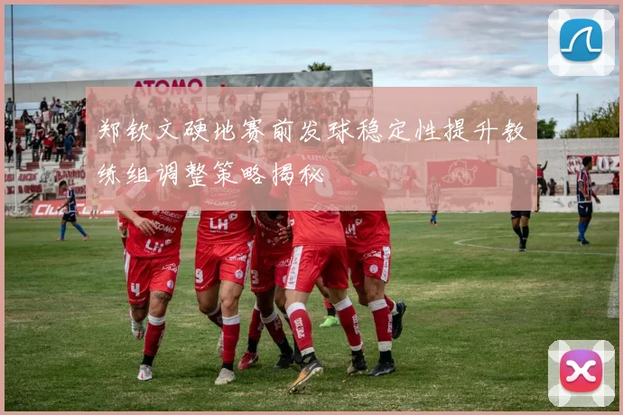 郑钦文硬地赛前发球稳定性提升教练组调整策略揭秘