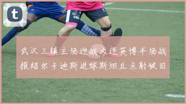 武汉三镇主场迎战大连英博半场战报绍尔卡迪斯进球斯坦丘点射破旧主