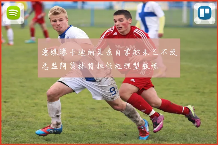 意媒曝卡迪纳莱亲自掌舵米兰不设总监阿莫林将担任经理型教练