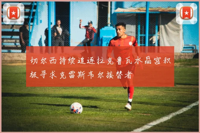 切尔西持续追逐拉克鲁瓦水晶宫积极寻求克雷斯韦尔接替者