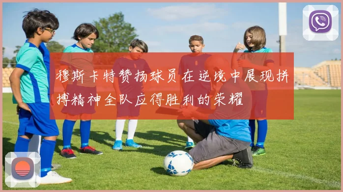 穆斯卡特赞扬球员在逆境中展现拼搏精神全队应得胜利的荣耀