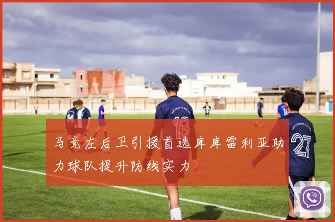 马竞左后卫引援首选库库雷利亚助力球队提升防线实力