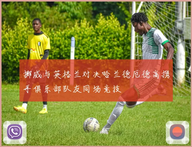 挪威与英格兰对决哈兰德厄德高携手俱乐部队友同场竞技