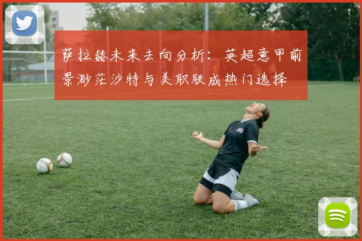 萨拉赫未来去向分析：英超意甲前景渺茫沙特与美职联成热门选择