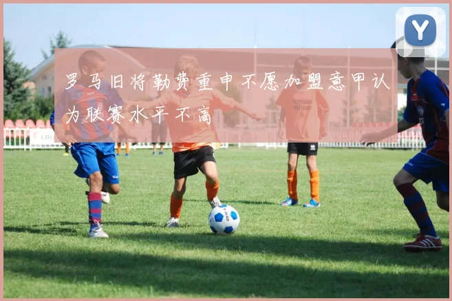 罗马旧将勒费重申不愿加盟意甲认为联赛水平不高