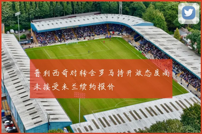 普利西奇对转会罗马持开放态度尚未接受米兰续约报价