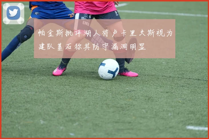 帕金斯批评湖人将卢卡里夫斯视为建队基石称其防守漏洞明显