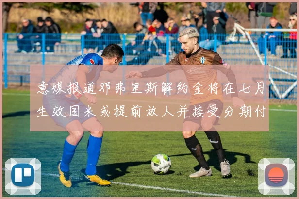 意媒报道邓弗里斯解约金将在七月生效国米或提前放人并接受分期付款