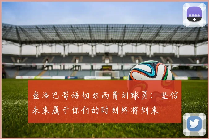 查洛巴寄语切尔西青训球员：坚信未来属于你们的时刻终将到来