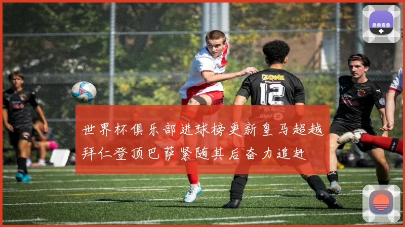 世界杯俱乐部进球榜更新皇马超越拜仁登顶巴萨紧随其后奋力追赶