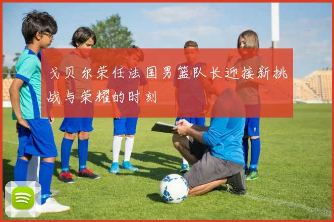 戈贝尔荣任法国男篮队长迎接新挑战与荣耀的时刻