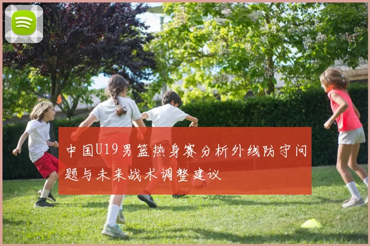 中国U19男篮热身赛分析外线防守问题与未来战术调整建议