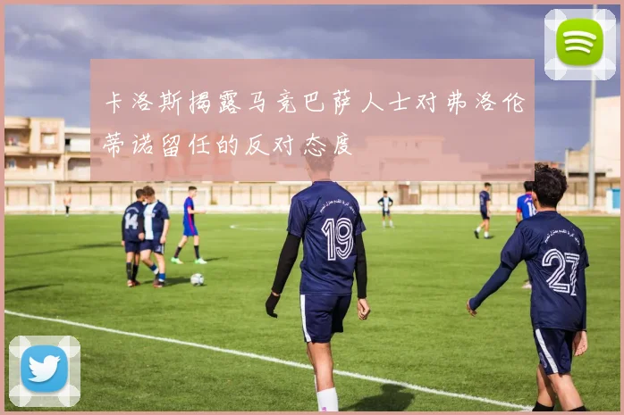 卡洛斯揭露马竞巴萨人士对弗洛伦蒂诺留任的反对态度