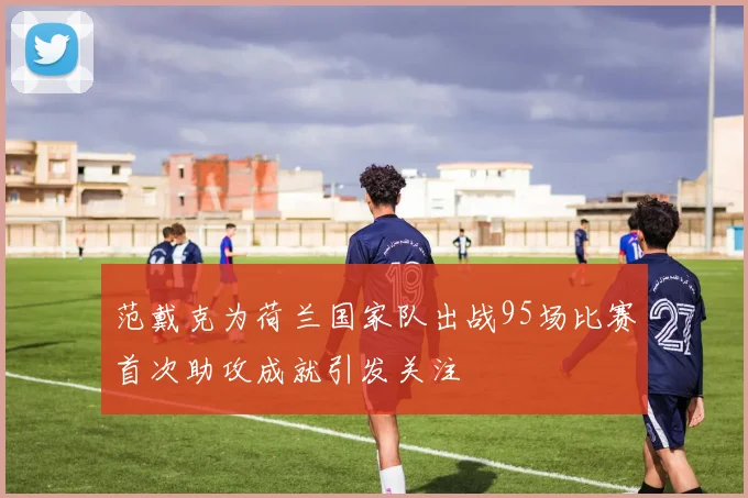 范戴克为荷兰国家队出战95场比赛首次助攻成就引发关注