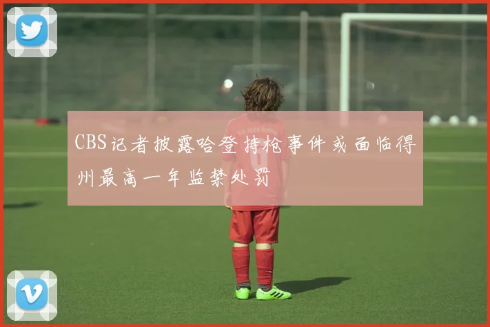 CBS记者披露哈登持枪事件或面临得州最高一年监禁处罚