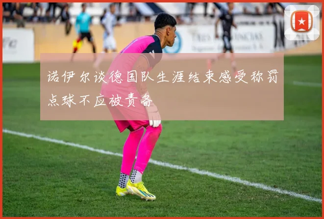 诺伊尔谈德国队生涯结束感受称罚点球不应被责备