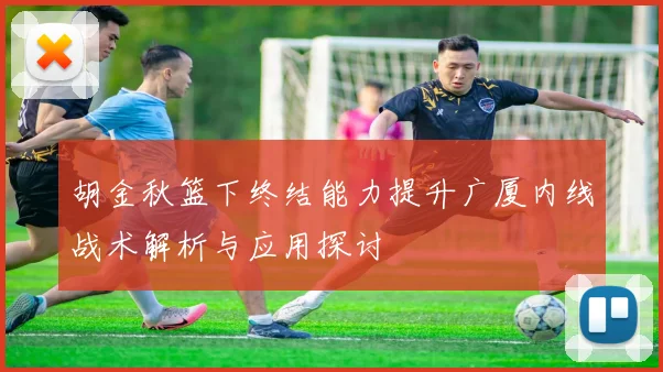 胡金秋篮下终结能力提升广厦内线战术解析与应用探讨