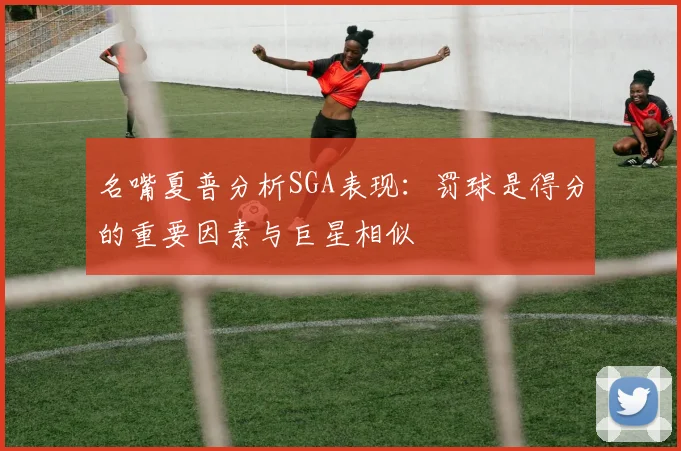名嘴夏普分析SGA表现：罚球是得分的重要因素与巨星相似
