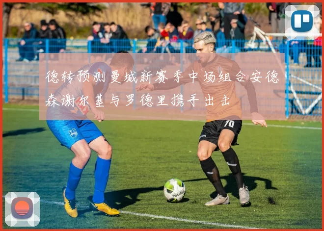 德转预测曼城新赛季中场组合安德森谢尔基与罗德里携手出击