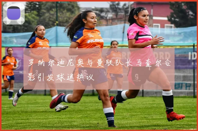 罗纳尔迪尼奥与曼联队长马奎尔合影引发球迷热议
