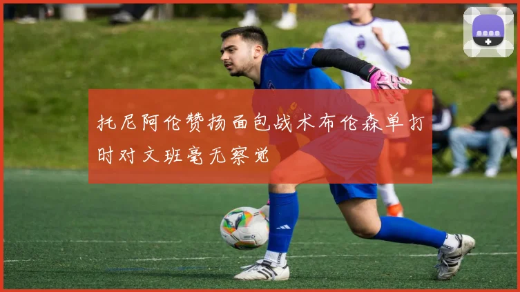 托尼阿伦赞扬面包战术布伦森单打时对文班毫无察觉