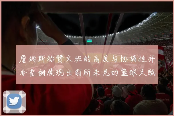 詹姆斯称赞文班的高度与协调性并非首例展现出前所未见的篮球天赋