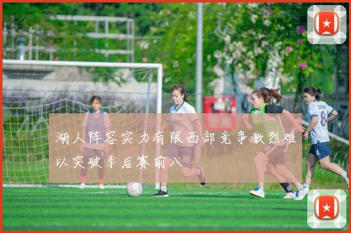 湖人阵容实力有限西部竞争激烈难以突破季后赛前八