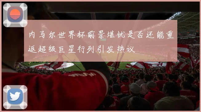 内马尔世界杯前景堪忧是否还能重返超级巨星行列引发热议