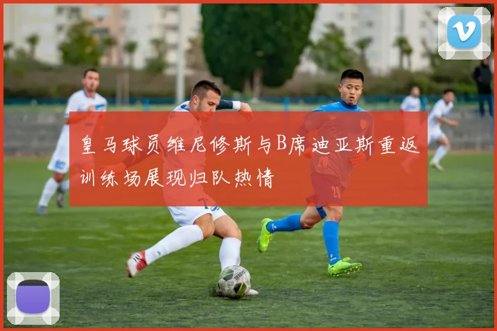 皇马球员维尼修斯与B席迪亚斯重返训练场展现归队热情