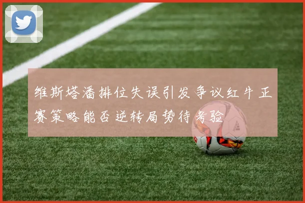 维斯塔潘排位失误引发争议红牛正赛策略能否逆转局势待考验