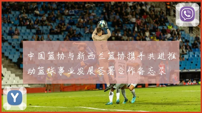 中国篮协与新西兰篮协携手共进推动篮球事业发展签署合作备忘录
